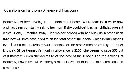 Operations on Functions (Difference of Functions)
Kennedy has been eyeing the phenomenal iPhone 14 Pro Max for a while now
and has been constantly asking her mom if she could get it as her birthday present
which is only 5 months away. Her mother agreed with her but with a proposition
that they will both have a share on the total cost of the phone which initially ranges
over $2000 but decreases $300 monthly for the next 5 months exactly up to her
birthday. Since Kennedy's monthly allowance is $200, she deems to save $50 out
of it monthly. Given the decrease of the cost of the iPhone and the savings of
Kennedy, how much will Kennedy's mother account to their total accumulation in
5 months?