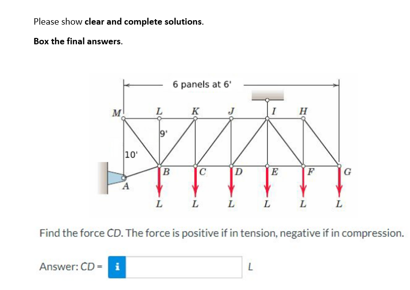 Please show clear and complete solutions.
Box the final answers.
M
10'
Answer: CD = i
A
L
B
L
6 panels at 6'
K
C
L
J
D
L
I
L
E
L
H
F
L
L
Find the force CD. The force is positive if in tension, negative if in compression.
G