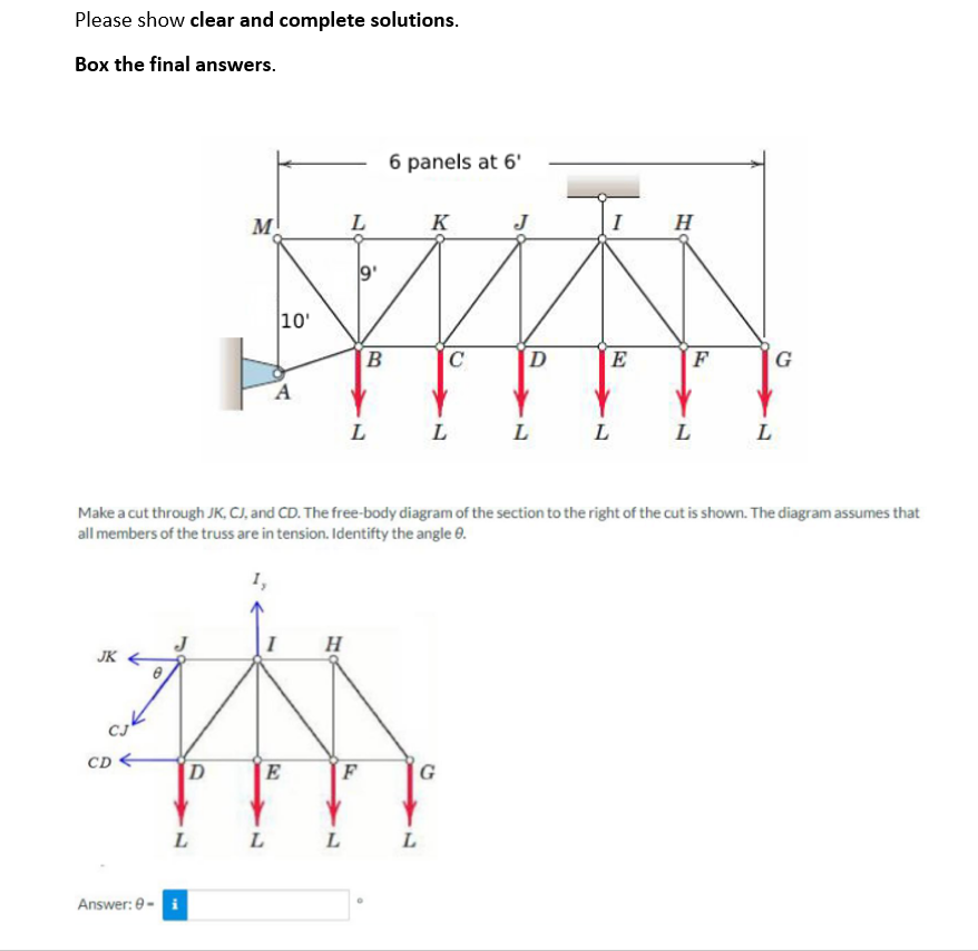 Please show clear and complete solutions.
Box the final answers.
JK
cuk
CD<
Answer: 0-
D
M
L
10'
A
L
E
H
L
9'
L
B
L
F
6 panels at 6'
K
Make a cut through JK, CJ, and CD. The free-body diagram of the section to the right of the cut is shown. The diagram assumes that
all members of the truss are in tension. Identify the angle 9.
L
C
L
G
J
D
L
E
L
H
F
L
L