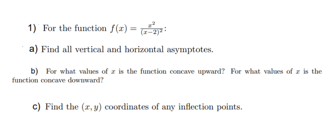 1) For the function f(x) = :
a) Find all vertical and horizontal asymptotes.
b) For what values of x is the function concave upward? For what values of x is the
function concave downward?
c) Find the (x,y) coordinates of any inflection points.
