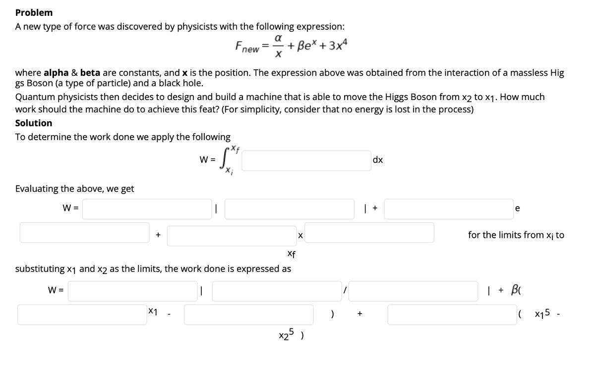 Problem
A new type of force was discovered by physicists with the following expression:
a
Fnew
+ Be* + 3x4
where alpha & beta are constants, and x is the position. The expression above was obtained from the interaction of a massless Hig
gs Boson (a type of particle) and a black hole.
Quantum physicists then decides to design and build a machine that is able to move the Higgs Boson from x2 to x1. How much
work should the machine do to achieve this feat? (For simplicity, consider that no energy is lost in the process)
Solution
To determine the work done we apply the following
W =
dx
Evaluating the above, we get
W =
|
| +
e
+
for the limits from xj to
Xf
substituting x1 and x2 as the limits, the work done is expressed as
W =
|
| + B
X1
( x15 -
x2 )
