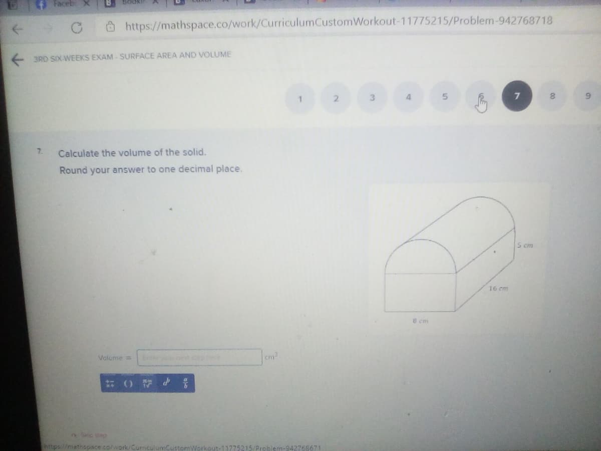 4 Faceb X
O https://mathspace.co/work/CurriculumCustomWorkout-11775215/Problem-942768718
3RD SIX-WEEKS EXAM - SURFACE AREA AND VOLUME
3.
4
9.
7.
Calculate the volume of the solid.
Round your answer to one decimal place.
5 cm
16 cm
8 cm
Volume =
Enteryou et sep ee
cm2
2:30
Thttps://mathapace co/work/
blem-942768671
