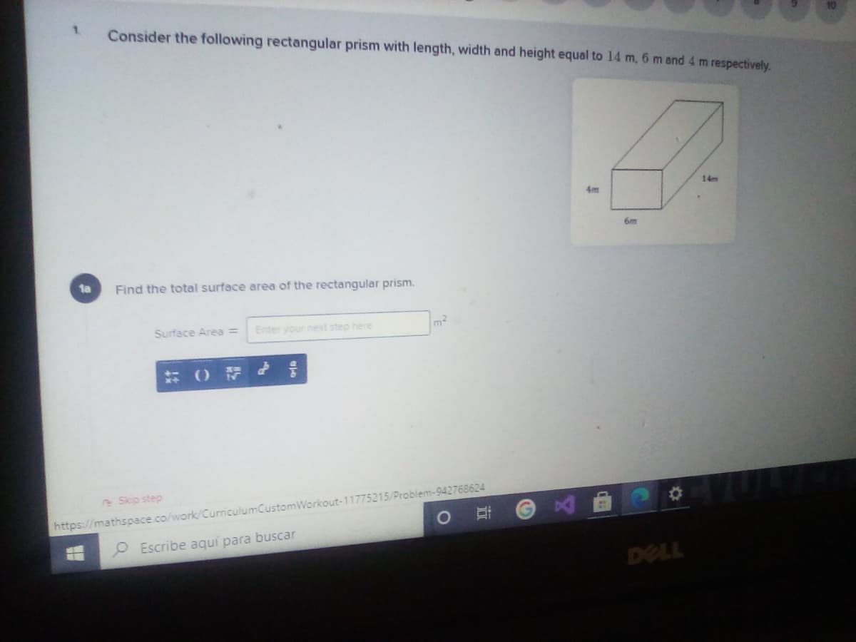 1.
Consider the following rectangular prism with length, width and height equal to 14 m, 6 m and 4 m respectively.
14m
4m
6m
1a
Find the total surface area of the rectangular prism.
Surface Area =
Enter your next step here
Skip step
https://mathspace.co/work/CurriculumCustomWorkout-11775215/Problem-942768624
O Escribe aquí para buscar
DELL
近
