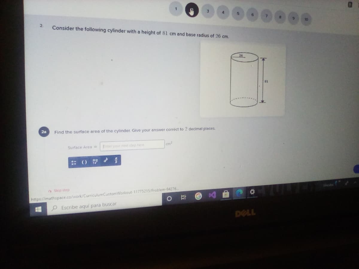 2.
Consider the following cylinder with a height of 81 cm and base radius of 26 cm.
26
81
2a
Find the surface area of the cylinder. Give your answer correct to 2 decimal places.
Surface Area =
Enter your next step here
cm
() d そ
Skip step
Vineulos
https://mathspace.co/work/CurriculumCustomWorkout-11775215/Problem-94276
P Escribe aquí para buscar
DELL
立
