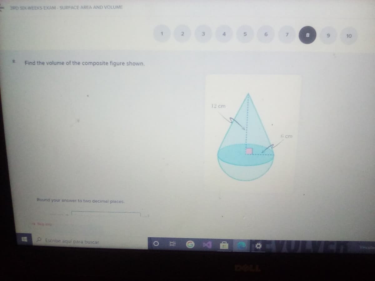 3RD SIXAWEEKS EXAM - SURFACE AREA AND VOLUME
2
4.
5.
7.
10
Find the volume of the composite figure shown.
12 cm
6 cm
Round your answer to two decimal places.
S step
P Escribe aquí para buscar
DELL
