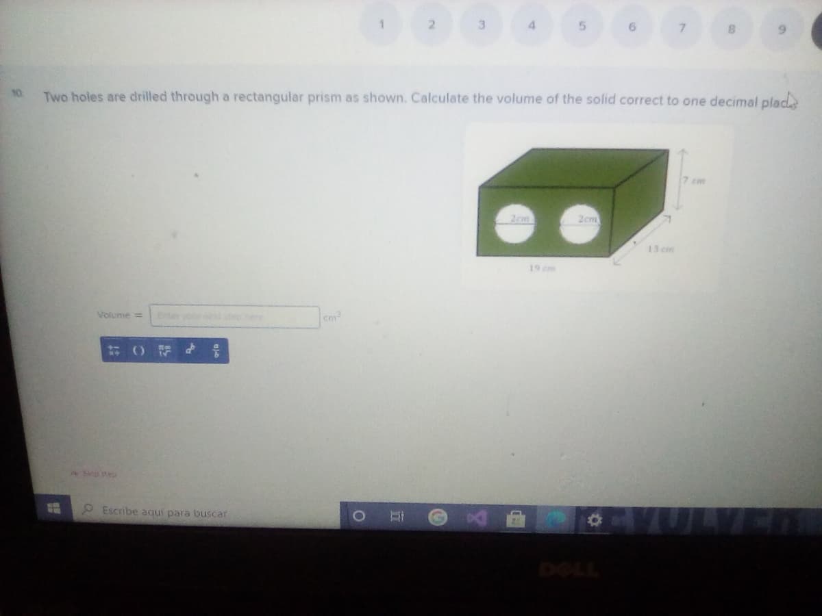 2.
3.
4.
10.
Two holes are drilled through a rectangular prism as shown. Calculate the volume of the solid correct to one decimal plad
7 cm
2cm
2cm
13 cm
19 cm
Volume=
Ente your o phere
0Fd 号
ASkp stes
O Escribe aquí para buscar
DOLL
立
