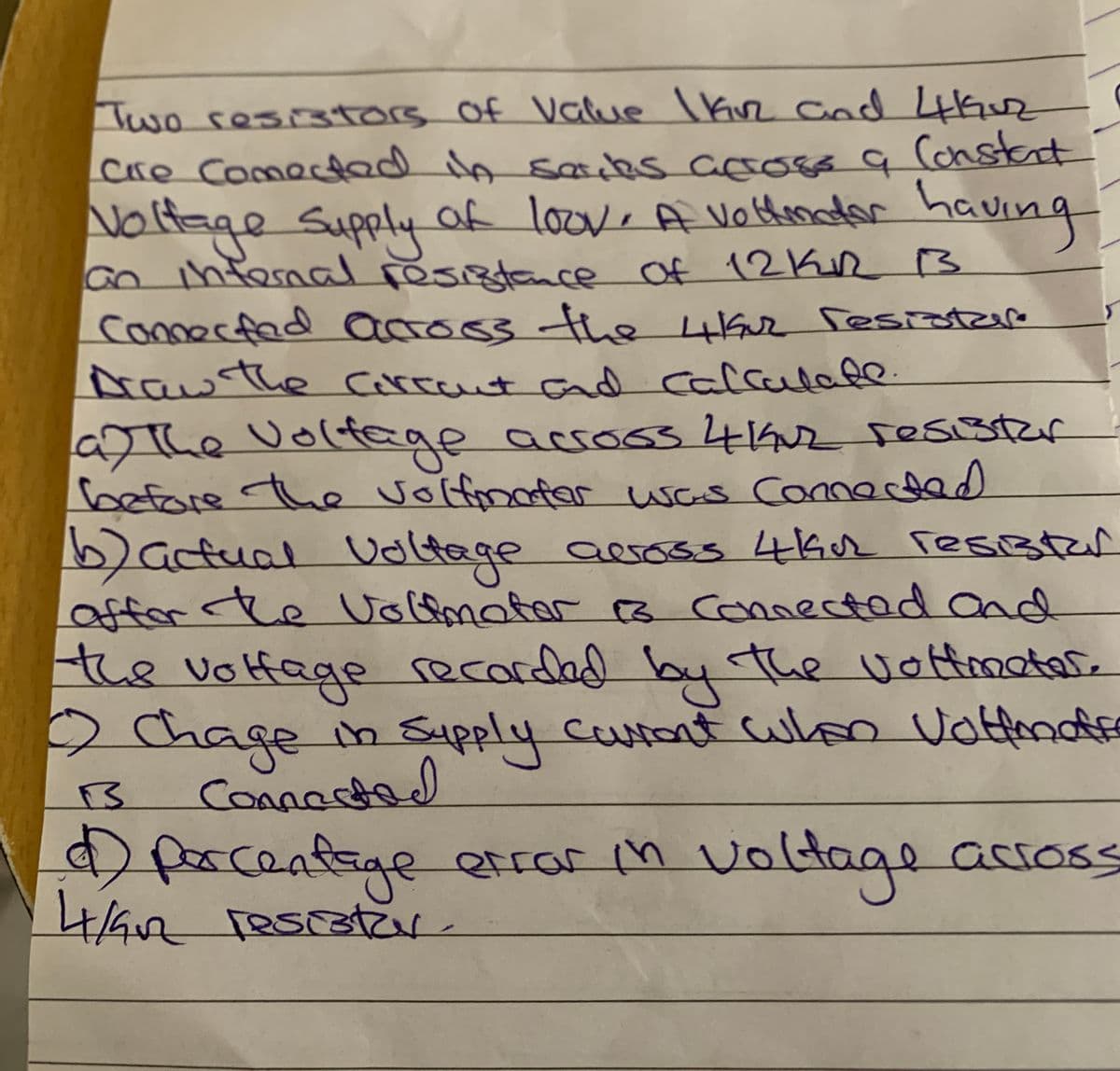 Two resistors of Value l kvz Cod 4kr
Cre Come d in sarcks coo o q (onstat
of loov, A Vothinadar
Noltage Supply of loove A vothonadar hav
ing
an infesaal resistance Of 12Kn B
connerfad acoss the iGur Tesistzare
Drawthe corccnt cad calculate
he volfage
a e acco63442sesistar
before
5)acfual Uoltage
offor he Volfmater c3 connectad and
the volfage
volfinatar was Connected
e across 462 Tesister
recarded the vottmatare
by
2hage in Supply Cutout wleo Vottend
Coవల
porceafege Qtror h voltage
effar in volt
across
