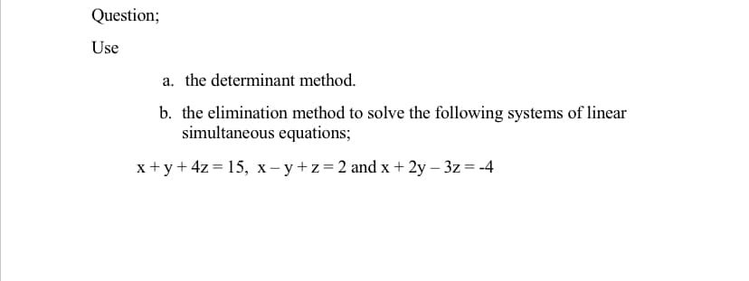 Question;
Use
a. the determinant method.
b. the elimination method to solve the following systems of linear
simultaneous equations;
x +y+ 4z = 15, x- y+z=2 and x+ 2y – 3z = -4
