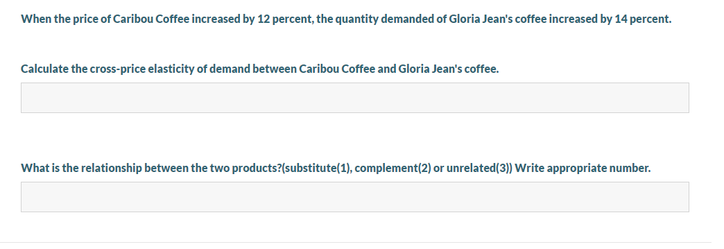 When the price of Caribou Coffee increased by 12 percent, the quantity demanded of Gloria Jean's coffee increased by 14 percent.
Calculate the cross-price elasticity of demand between Caribou Coffee and Gloria Jean's coffee.
What is the relationship between the two products?(substitute(1), complement(2) or unrelated(3)) Write appropriate number.
