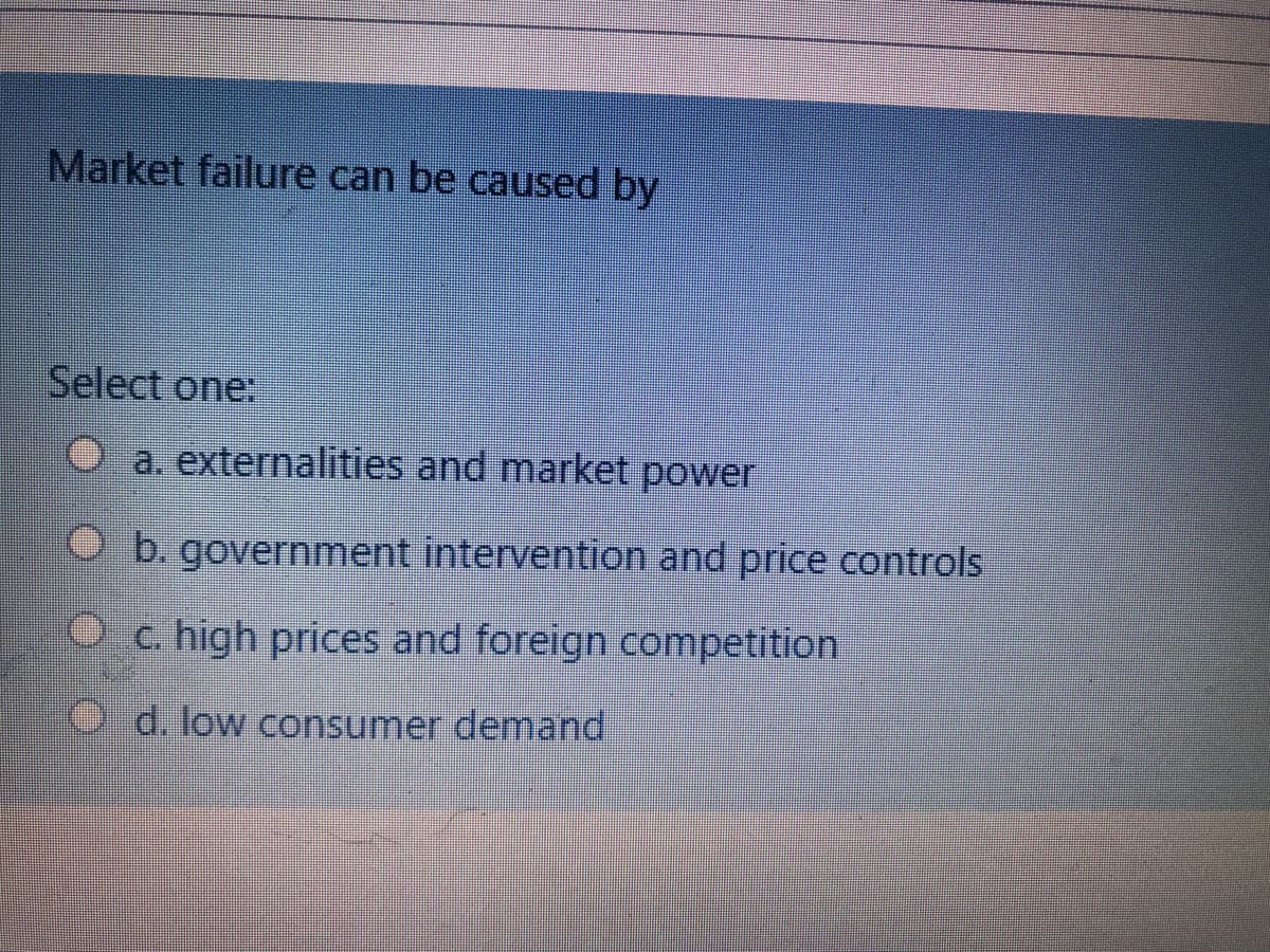 Market failure can be caused by
Select one:
a. externalities and market power
Ob. government intervention and price controls
O c. high prices and foreign competition
d. low consumer demand
