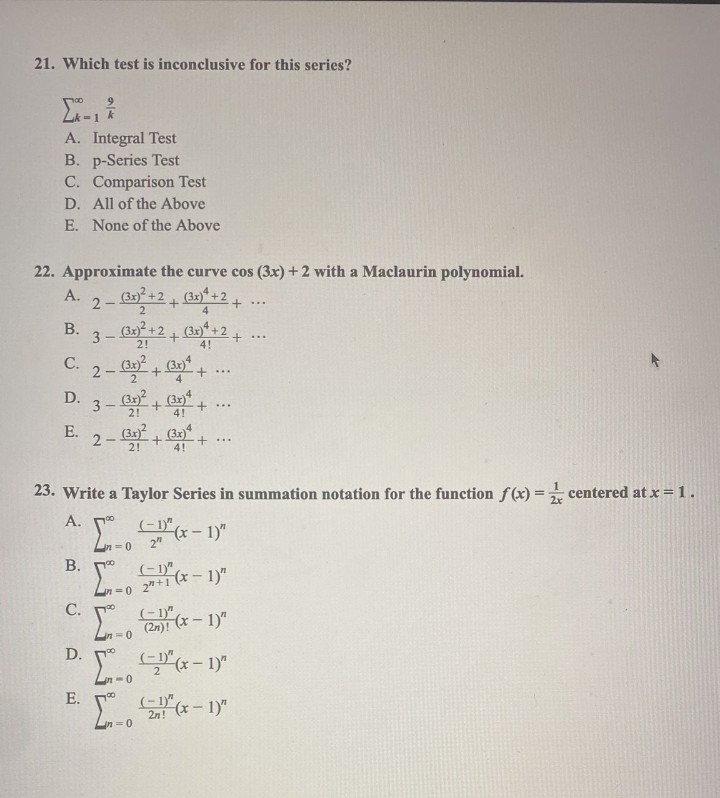 21. Which test is inconclusive for this series?
A. Integral Test
B. p-Series Test
C. Comparison Test
D.
All of the Above
E. None of the Above
22. Approximate the curve cos (3x) +2 with a Maclaurin polynomial.
-
2
4
B.
A. 2 – 3x) + 2 + (31) + 2 +
3 –
C. 2 – 3x) + 3x) + …….
-
...
=1
D. 3 – (32) + (31)
-
21
E.
A.
B.
(3x)² +2+ (3x)² +2+.
2!
4!
23. Write a Taylor Series in summation notation for the function f(x) = centered at x = 1.
S
-(x-1)"
C.
+ ...
2-(3x)²+(3x) +
2!
(-1)"
2"
...
(1)
2"+1 (x-1)"
(-1)
(2n)! (x-1)"
...
D.
- x - 1
E. 1 x 1)
2n!