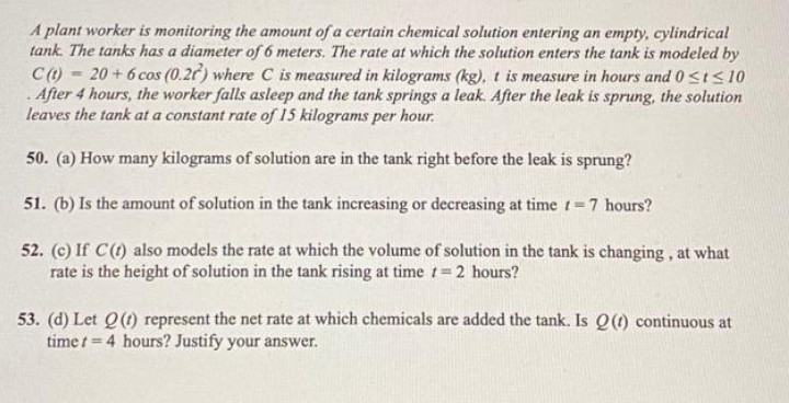 A plant worker is monitoring the amount of a certain chemical solution entering an empty, cylindrical
tank. The tanks has a diameter of 6 meters. The rate at which the solution enters the tank is modeled by
C (t) 20+ 6 cos (0.2r) where C is measured in kilograms (kg), t is measure in hours and 0 ≤t≤ 10
. After 4 hours, the worker falls asleep and the tank springs a leak. After the leak is sprung, the solution
leaves the tank at a constant rate of 15 kilograms per hour.
50. (a) How many kilograms of solution are in the tank right before the leak is sprung?
51. (b) Is the amount of solution in the tank increasing or decreasing at time t = 7 hours?
52. (c) If C (t) also models the rate at which the volume of solution in the tank is changing, at what
rate is the height of solution in the tank rising at time t=2 hours?
-
53. (d) Let Q (1) represent the net rate at which chemicals are added the tank. Is Q (t) continuous at
time t=4 hours? Justify your answer.