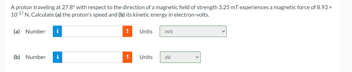 A proton traveling at 27.8° with respect to the direction of a magnetic field of strength 3.25 mT experiences a magnetic force of 8.93 x×
10-17 N. Calculate (a) the proton's speed and (b) its kinetic energy in electron-volts.
(a) Number
i
(b) Number i
!
!
Units m/s
Units
ev