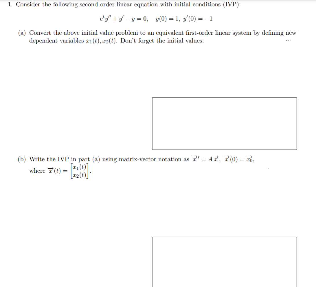 1. Consider the following second order linear equation with initial conditions (IVP):
e'y" + y' – y = 0, y(0) = 1, y'(0) = –1
(a) Convert the above initial value problem to an equivalent first-order linear system by defining new
dependent variables x1(t), x2(t). Don't forget the initial values.
(b) Write the IVP in part (a) using matrix-vector notation as L' = AT, F (0) = xồ,
[(1) 'z
where 7(t) = l:
