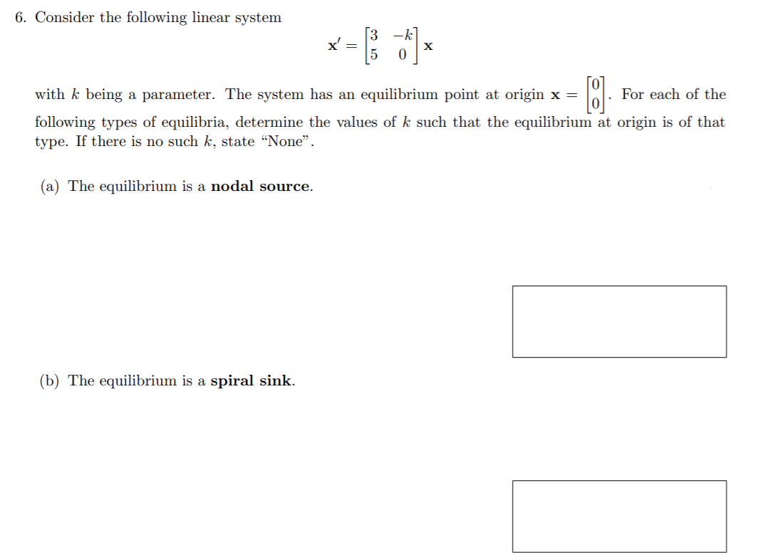 6. Consider the following linear system
X =
with k being a parameter. The system has an equilibrium point at origin x =
For each of the
following types of equilibria, determine the values of k such that the equilibrium at origin is of that
type. If there is no such k, state “Noe".
(a) The equilibrium is a nodal source.
(b) The equilibrium is a spiral sink.
