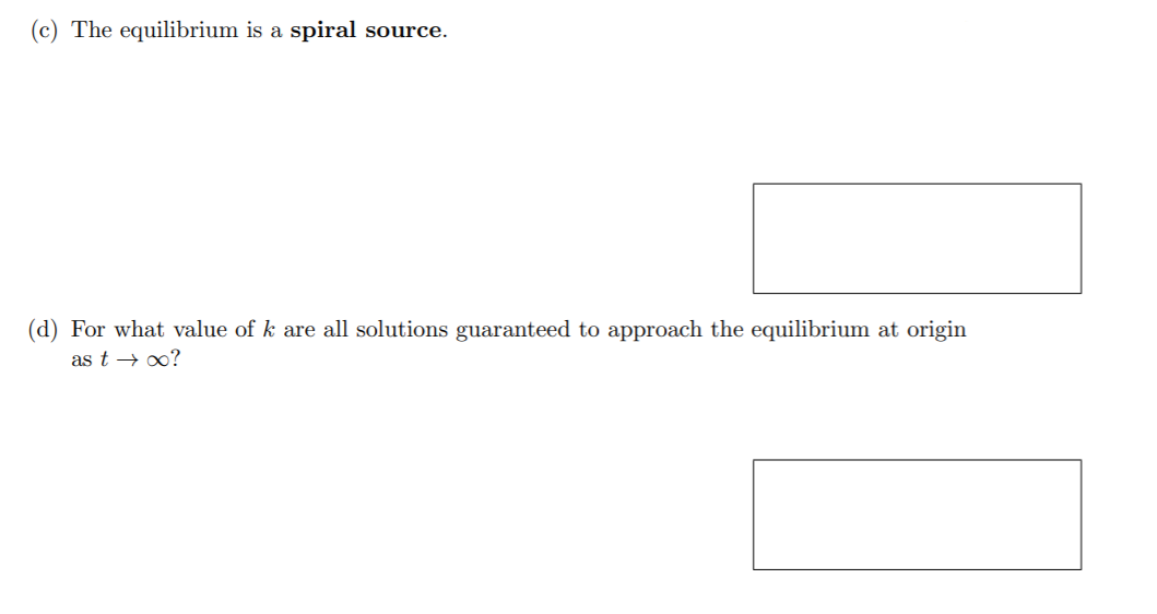 (c) The equilibrium is a spiral source.
(d) For what value of k are all solutions guaranteed to approach the equilibrium at origin
as t → 0?
