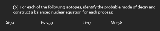 (b) For each of the following isotopes, identify the probable mode of decay and
construct a balanced nuclear equation for each process:
Si-32
Pu-239
Ti-43
Mn-56