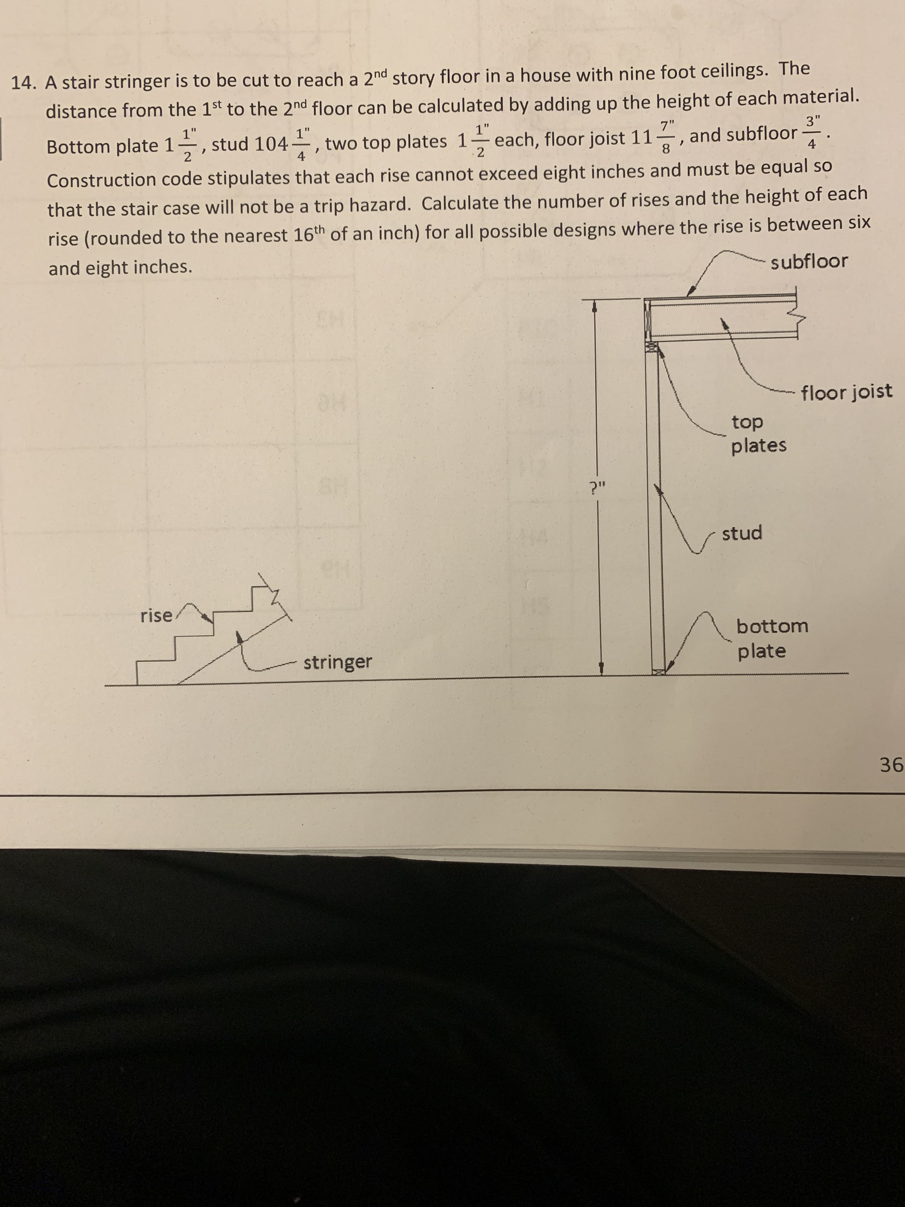 14. A stair stringer is to be cut to reach a 2nd story floor in a house with nine foot ceilings. The
distance from the 1st to the 2nd floor can be calculated by adding up the height of each material
Bottom plate 1 2 stud 104 , two top plates 17 each, floor joist 11 3 and subflor
Construction code stipulates that each rise cannot exceed eight inches and must be equal so
that the stair case willnot be a trip hazard. Calculate the number of rises and the height of each
rise (round
and eight inches.
8
ed to the nearest 16th of an inch) for all possible designs where the rise is between six
subfloor
floor joist
top
plates
stud
rise
bottom
plate
stringer
36
