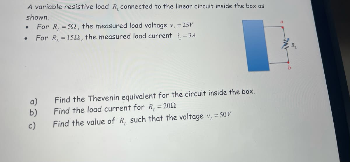 A variable resistive load R, connected to the linear circuit inside the box as
shown.
For R, = 52, the measured load voltage v, = 25V
a.
For R, =15N, the measured load current i, = 3A
R,
a)
b)
Find the Thevenin equivalent for the circuit inside the box.
Find the load current for R, = 202
c)
Find the value of R, such that the voltage v, = 50V
