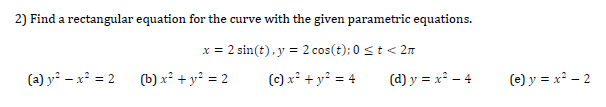 Find a rectangular equation for the curve with the given parametric equations.
x = 2 sin(t),y = 2 cos(t); 0 st < 2n
(a) y² – x² = 2 (b) x² + y² = 2
() x² + y² = 4
(d) y = x² – 4
(e) y = x² - 2
