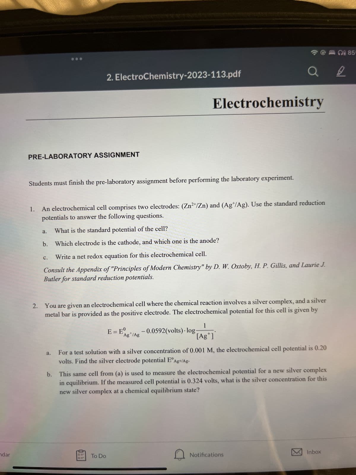 ndar
PRE-LABORATORY ASSIGNMENT
Students must finish the pre-laboratory assignment before performing the laboratory experiment.
a.
C.
2. ElectroChemistry-2023-113.pdf
1.
An electrochemical cell comprises two electrodes: (Zn²+/Zn) and (Ag/Ag). Use the standard reduction
potentials to answer the following questions.
What is the standard potential of the cell?
b. Which electrode is the cathode, and which one is the anode?
Write a net redox equation for this electrochemical cell.
Consult the Appendix of "Principles of Modern Chemistry" by D. W. Oxtoby, H. P. Gillis, and Laurie J.
Butler for standard reduction potentials.
a.
2. You are given an electrochemical cell where the chemical reaction involves a silver complex, and a silver
metal bar is provided as the positive electrode. The electrochemical potential for this cell is given by
OD
To Do
Electrochemistry
E = Eg+
-0.0592(volts).log-
Ag /Ag
a
1
[Ag+]
For a test solution with a silver concentration of 0.001 M, the electrochemical cell potential is 0.20
volts. Find the silver electrode potential EºAg+/Ag.
b. This same cell from (a) is used to measure the electrochemical potential for a new silver complex
in equilibrium. If the measured cell potential is 0.324 volts, what is the silver concentration for this
new silver complex at a chemical equilibrium state?
Q
Notifications
Inbox
8
85