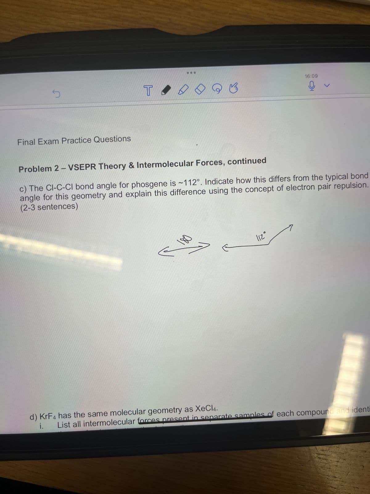 5
Final Exam Practice Questions
T
K
16:09
Q
112°
✓
Problem 2 - VSEPR Theory & Intermolecular Forces, continued
c) The CI-C-Cl bond angle for phosgene is ~112°. Indicate how this differs from the typical bond
angle for this geometry and explain this difference using the concept of electron pair repulsion.
(2-3 sentences)
d) KrF4 has the same molecular geometry as XeCl4.
i.
List all intermolecular forces present in separate samples of each compound and identi