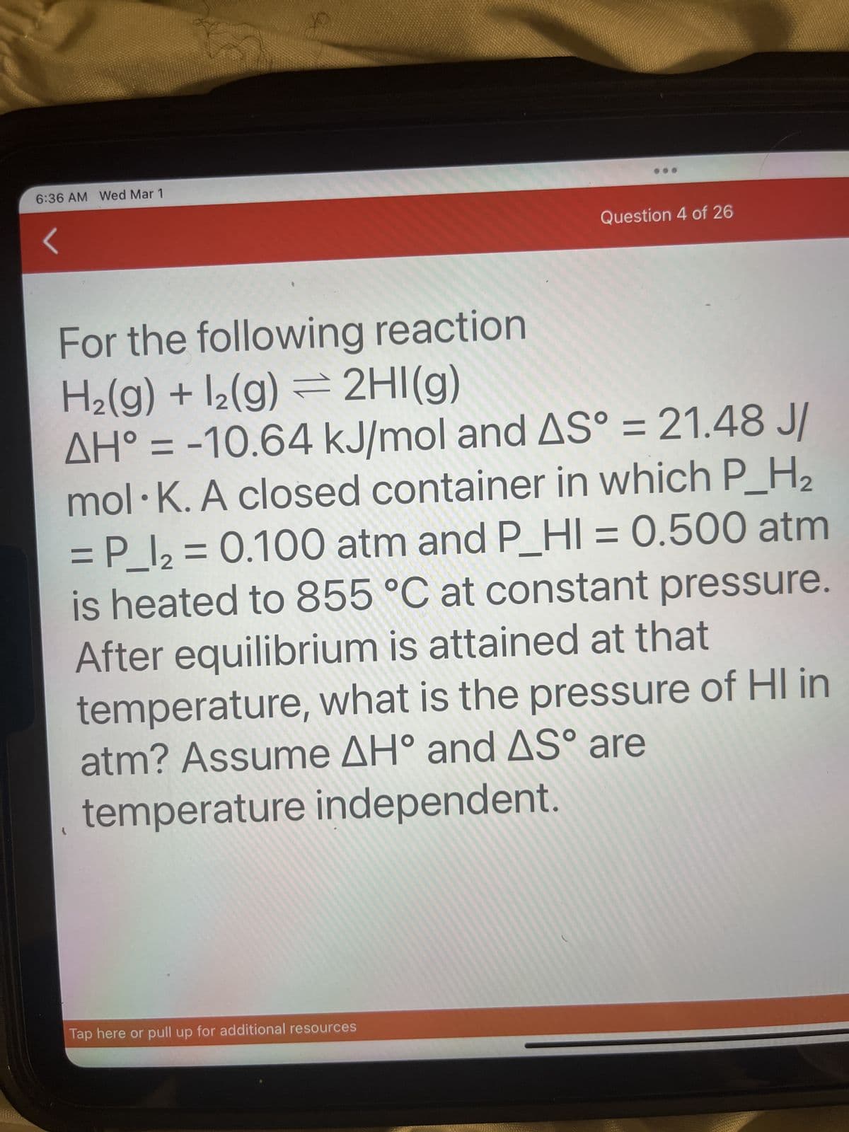 6:36 AM Wed Mar 1
Question 4 of 26
For the following reaction
H₂(g) + 12(g) = 2HI(g)
=
AH° -10.64 kJ/mol and AS° = 21.48 J/
mol K. A closed container in which P_H₂
= P_l₂ = 0.100 atm and P_HI= 0.500 atm
is heated to 855 °C at constant pressure.
After equilibrium is attained at that
temperature, what is the pressure of HI in
atm? Assume AH° and AS° are
temperature independent.
Tap here or pull up for additional resources