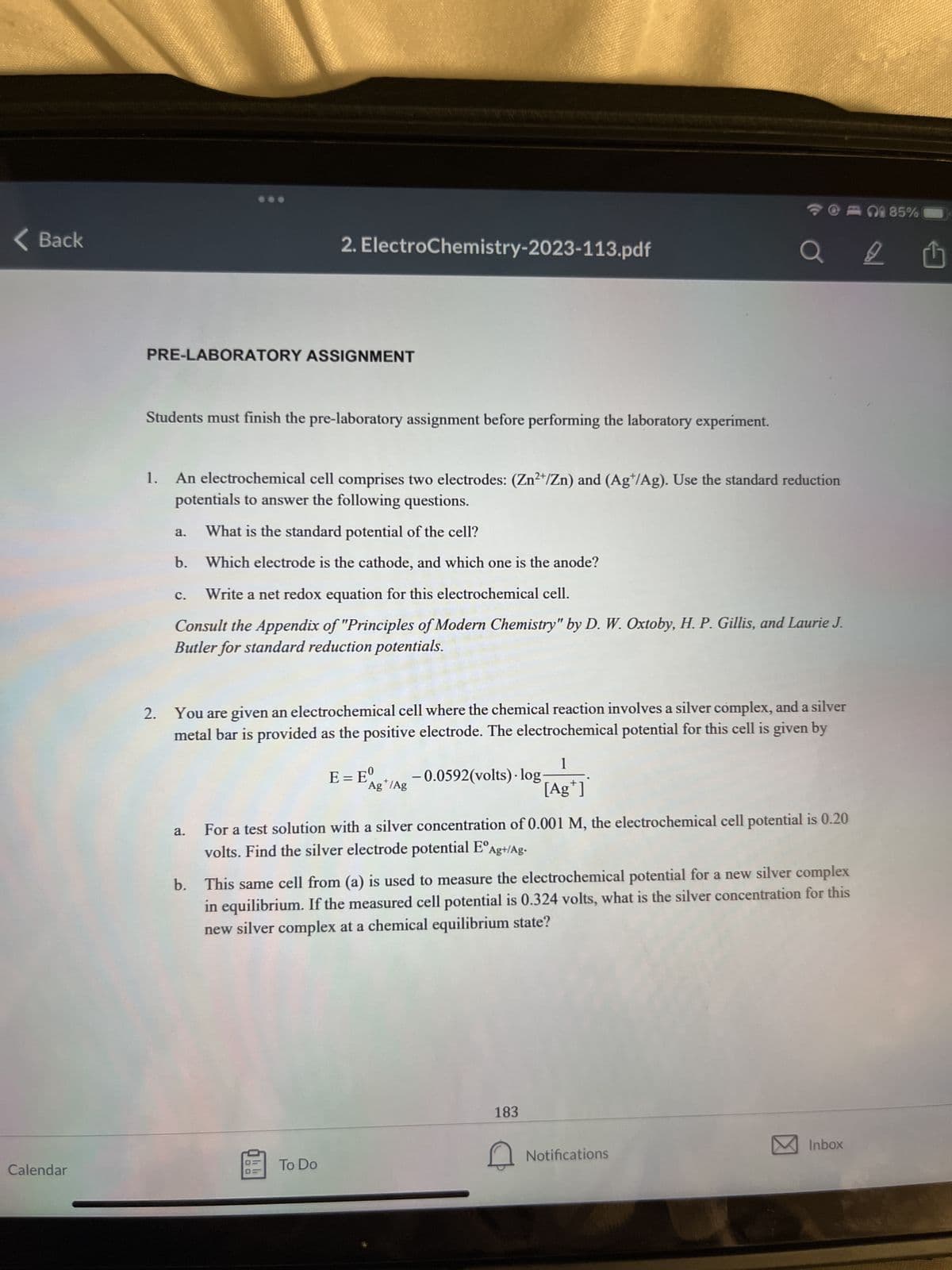 < Back
Calendar
PRE-LABORATORY ASSIGNMENT
Students must finish the pre-laboratory assignment before performing the laboratory experiment.
2.
1. An electrochemical cell comprises two electrodes: (Zn²+/Zn) and (Ag/Ag). Use the standard reduction
potentials to answer the following questions.
What is the standard potential of the cell?
b. Which electrode is the cathode, and which one is the anode?
a.
2. ElectroChemistry-2023-113.pdf
C.
Write a net redox equation for this electrochemical cell.
Consult the Appendix of "Principles of Modern Chemistry" by D. W. Oxtoby, H. P. Gillis, and Laurie J.
Butler for standard reduction potentials.
a.
You are given an electrochemical cell where the chemical reaction involves a silver complex, and a silver
metal bar is provided as the positive electrode. The electrochemical potential for this cell is given by
To Do
1 85%
a 2 Û
1
[Ag*]
0
E = E Ag /Ag -0.0592(volts) · log.
+
For a test solution with a silver concentration of 0.001 M, the electrochemical cell potential is 0.20
volts. Find the silver electrode potential EºAg+/Ag-
b. This same cell from (a) is used to measure the electrochemical potential for a new silver complex
in equilibrium. If the measured cell potential is 0.324 volts, what is the silver concentration for this
new silver complex at a chemical equilibrium state?
183
Notifications
Inbox