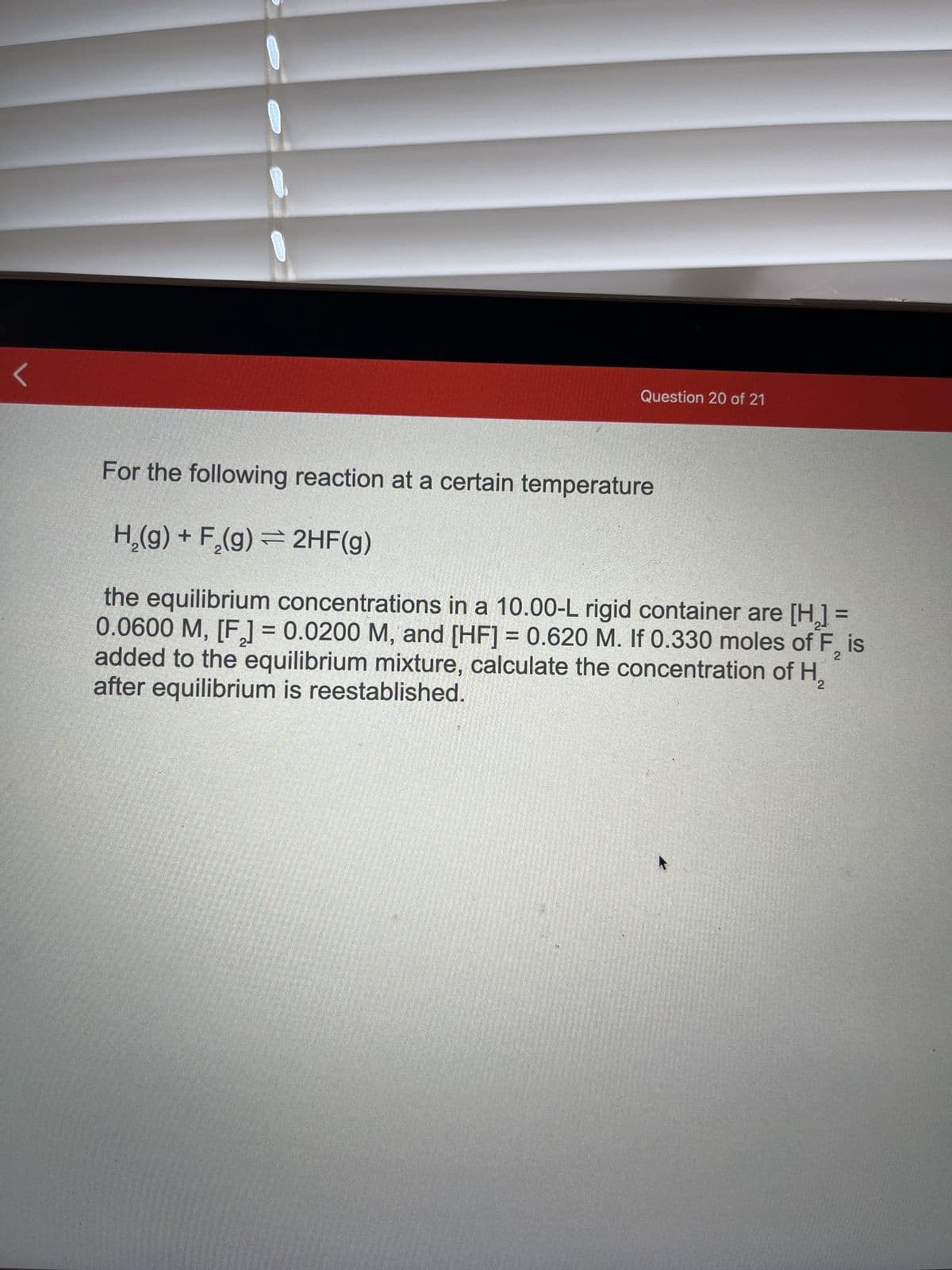 Question 20 of 21
For the following reaction at a certain temperature
H₂(g) + F₂(g) = 2HF(g)
2
the equilibrium concentrations in a 10.00-L rigid container are [H₂] =
0.0600 M, [F] = 0.0200 M, and [HF] = 0.620 M. If 0.330 moles of F, is
added to the equilibrium mixture, calculate the concentration of H₂
after equilibrium is reestablished.
2