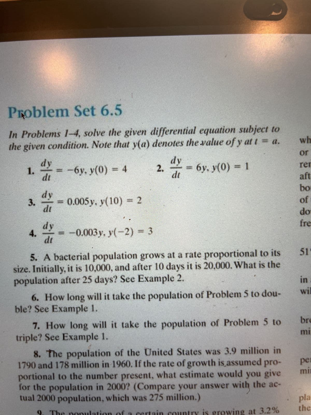 Problem Set 6.5
In Problems 1-4, solve the given differential equation subject to
the given condition. Note that y(a) denotes the value of y at t = a.
-6y. y(0) = 4
1.
3.
4.
5 31 313
dy
di
dy
dt
dy
dt
0.005 y, y(10) = 2
-0.003 y. y(-2) = 3
2.
dy
dt
=
6y, y(0) = 1
5. A bacterial population grows at a rate proportional to its
size. Initially, it is 10,000, and after 10 days it is 20,000. What is the
population after 25 days? See Example 2.
6. How long will it take the population of Problem 5 to dou-
ble? See Example 1.
7. How long will it take the population of Problem 5 to
triple? See Example 1.
8. The population of the United States was 3.9 million in
1790 and 178 million in 1960. If the rate of growth is assumed pro-
portional to the number present, what estimate would you give
for the population in 2000? (Compare your answer with the ac-
tual 2000 population, which was 275 million.)
at 3.2%
wh
or
rer
aft
bo
of
do
fre
51
in
wil
bro
mi
per
min
pla
the