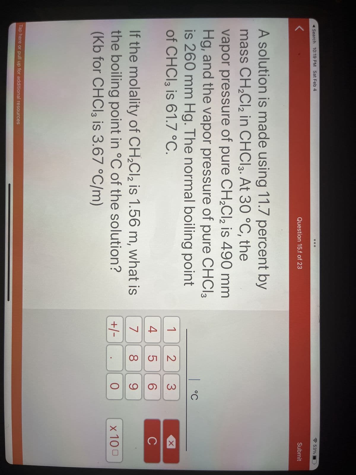 Search 10:19 PM Sat Feb 4
Question 15.f of 23
A solution is made using 11.7 percent by
mass CH₂Cl₂ in CHCI3. At 30 °C, the
vapor pressure of pure CH₂Cl₂ is 490 mm
Hg, and the vapor pressure of pure CHCI3
is 260 mm Hg. The normal boiling point
of CHCl3 is 61.7 °C.
If the molality of CH₂Cl₂ is 1.56 m, what is
the boiling point in °C of the solution?
(Kb for CHCl3 is 3.67 °C/m)
Tap here or pull up for additional resources
1
4
7
+/- .
25
|
°C
3
6
8 9
O
53%
Submit
X
с
x 100