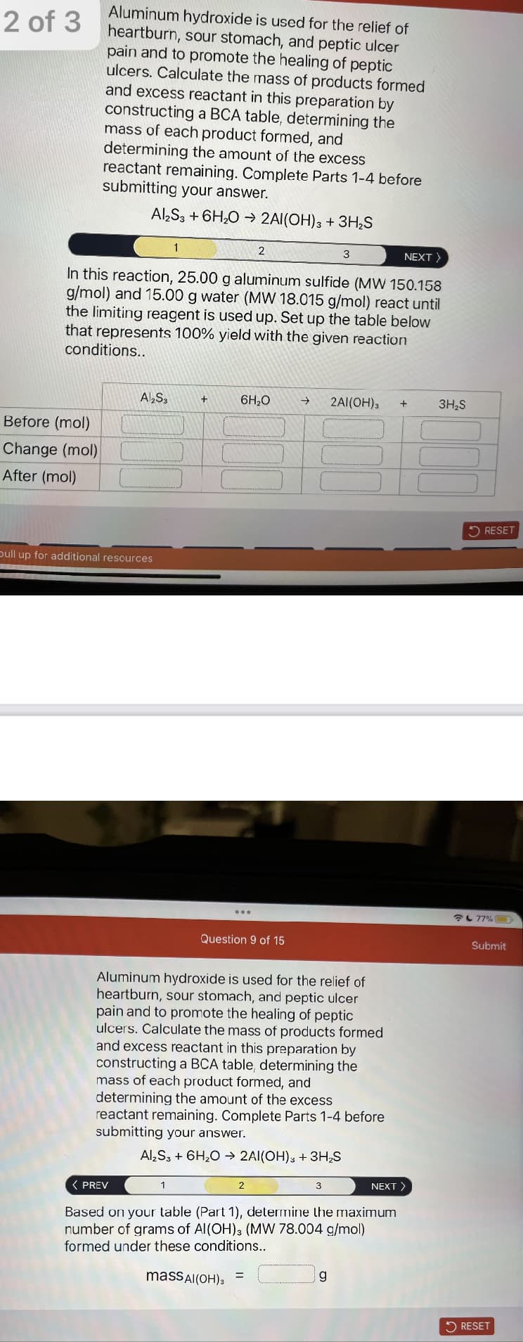 2 of 3
Aluminum hydroxide is used for the relief of
heartburn, sour stomach, and peptic ulcer
pain and to promote the healing of peptic
ulcers. Calculate the mass of products formed
and excess reactant in this preparation by
constructing a BCA table, determining the
mass of each product formed, and
determining the amount of the excess
reactant remaining. Complete Parts 1-4 before
submitting your answer.
Al2S3 + 6H₂O → 2Al(OH)3 + 3H₂S
Before (mol)
Change (mol)
After (mol)
NEXT >
In this reaction, 25.00 g aluminum sulfide (MW 150.158
g/mol) and 15.00 g water (MW 18.015 g/mol) react until
the limiting reagent is used up. Set up the table below
that represents 100% yield with the given reaction
conditions..
Al2S3
pull up for additional resources
1
< PREV
+
1
6H₂O →
2
Question 9 of 15
Aluminum hydroxide is used for the relief of
heartburn, sour stomach, and peptic ulcer
pain and to promote the healing of peptic
ulcers. Calculate the mass of products formed
and excess reactant in this preparation by
constructing a BCA table, determining the
mass of each product formed, and
determining the amount of the excess
reactant remaining. Complete Parts 1-4 before
submitting your answer.
Al₂S3 + 6H₂O → 2Al(OH)3 + 3H₂S
2
=
3
3
2Al(OH)3 +
g
Based on your table (Part 1), determine the maximum
number of grams of Al(OH)3 (MW 78.004 g/mol)
formed under these conditions..
mass Al(OH)3
NEXT >
3H₂S
RESET
今77%
Submit
RESET