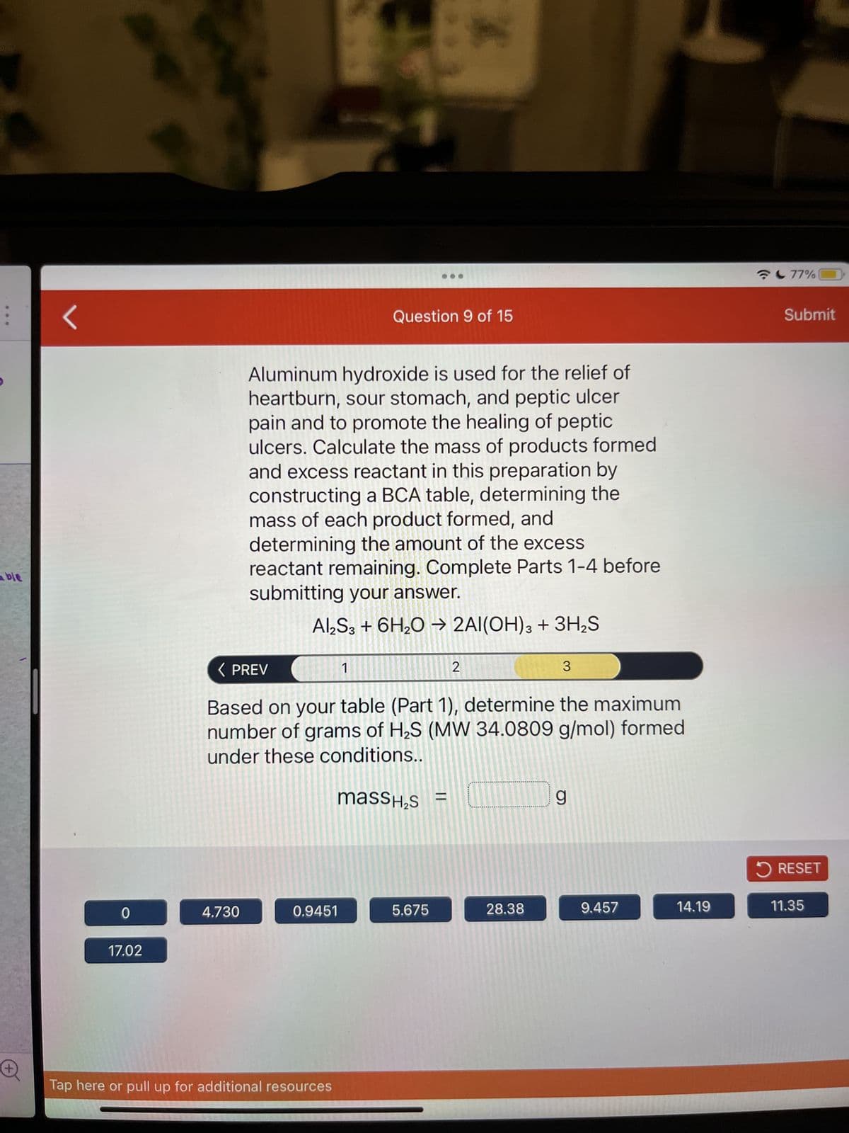able
0
17.02
4.730
Aluminum hydroxide is used for the relief of
heartburn, sour stomach, and peptic ulcer
pain and to promote the healing of peptic
ulcers. Calculate the mass of products formed
and excess reactant in this preparation by
constructing a BCA table, determining the
mass of each product formed, and
determining the amount of the excess
reactant remaining. Complete Parts 1-4 before
submitting your answer.
Al2S3 + 6H₂O → 2Al(OH)3 + 3H₂S
< PREV
Based on your table (Part 1), determine the maximum
number of grams of H₂S (MW 34.0809 g/mol) formed
under these conditions..
massí₂s =
0.9451
Tap here or pull up for additional resources
Question 9 of 15
1
I
5.675
2
28.38
3
g
9.457
14.19
77%
Submit
✓ RESET
11.35