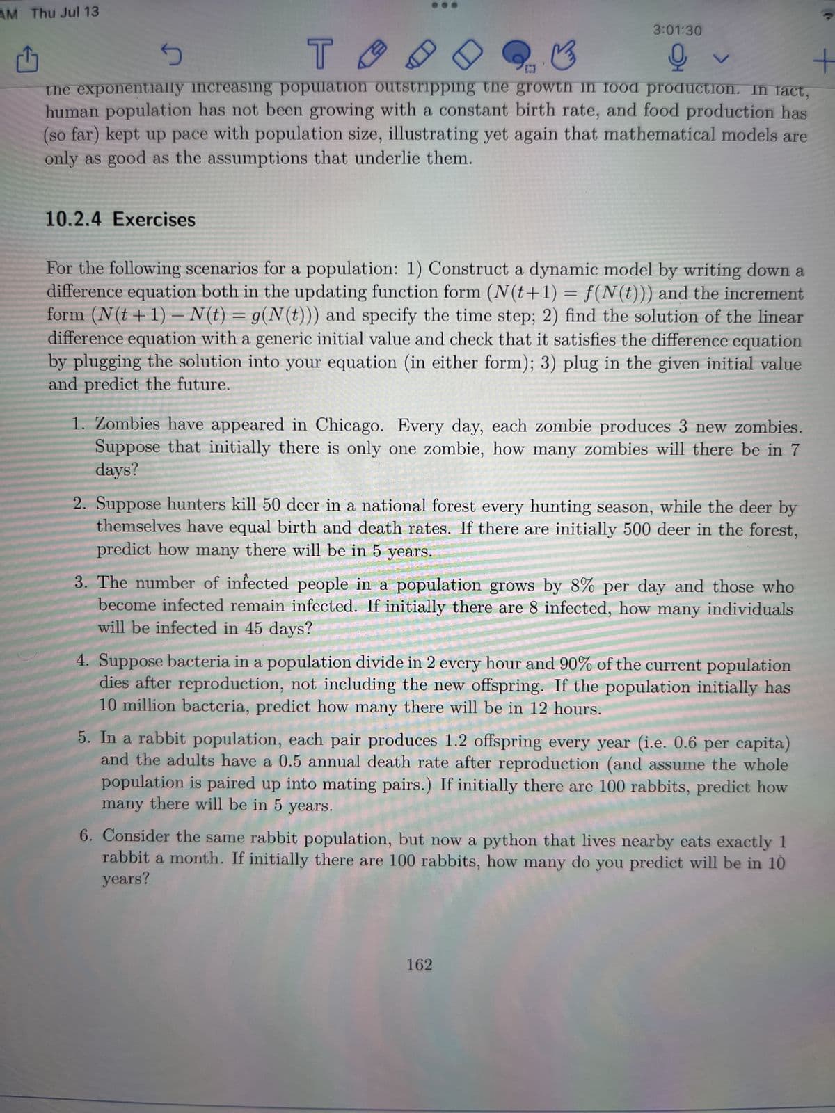 AM Thu Jul 13
T ты
10.2.4 Exercises
₁
5
B
+
[CI
the exponentially increasing population outstripping the growth in food production. In fact,
human population has not been growing with a constant birth rate, and food production has
(so far) kept up pace with population size, illustrating yet again that mathematical models are
only as good as the assumptions that underlie them.
3:01:30
오
For the following scenarios for a population: 1) Construct a dynamic model by writing down a
difference equation both in the updating function form (N(t+1) = f(N(t))) and the increment
form (N(t+1) - N(t) = g(N(t))) and specify the time step; 2) find the solution of the linear
difference equation with a generic initial value and check that it satisfies the difference equation
by plugging the solution into your equation (in either form); 3) plug in the given initial value
and predict the future.
1. Zombies have appeared in Chicago. Every day, each zombie produces 3 new zombies.
Suppose that initially there is only one zombie, how many zombies will there be in 7
days?
2. Suppose hunters kill 50 deer in a national forest every hunting season, while the deer by
themselves have equal birth and death rates. If there are initially 500 deer in the forest,
predict how many there will be in 5 years.
3. The number of infected people in a population grows by 8% per day and those who
become infected remain infected. If initially there are 8 infected, how many individuals
will be infected in 45 days?
4. Suppose bacteria in a population divide in 2 every hour and 90% of the current population
dies after reproduction, not including the new offspring. If the population initially has
10 million bacteria, predict how many there will be in 12 hours.
5. In a rabbit population, each pair produces 1.2 offspring every year (i.e. 0.6 per capita)
and the adults have a 0.5 annual death rate after reproduction (and assume the whole
population is paired up into mating pairs.) If initially there are 100 rabbits, predict how
many there will be in 5 years.
6. Consider the same rabbit population, but now a python that lives nearby eats exactly 1
rabbit a month. If initially there are 100 rabbits, how many do you predict will be in 10
years?
162