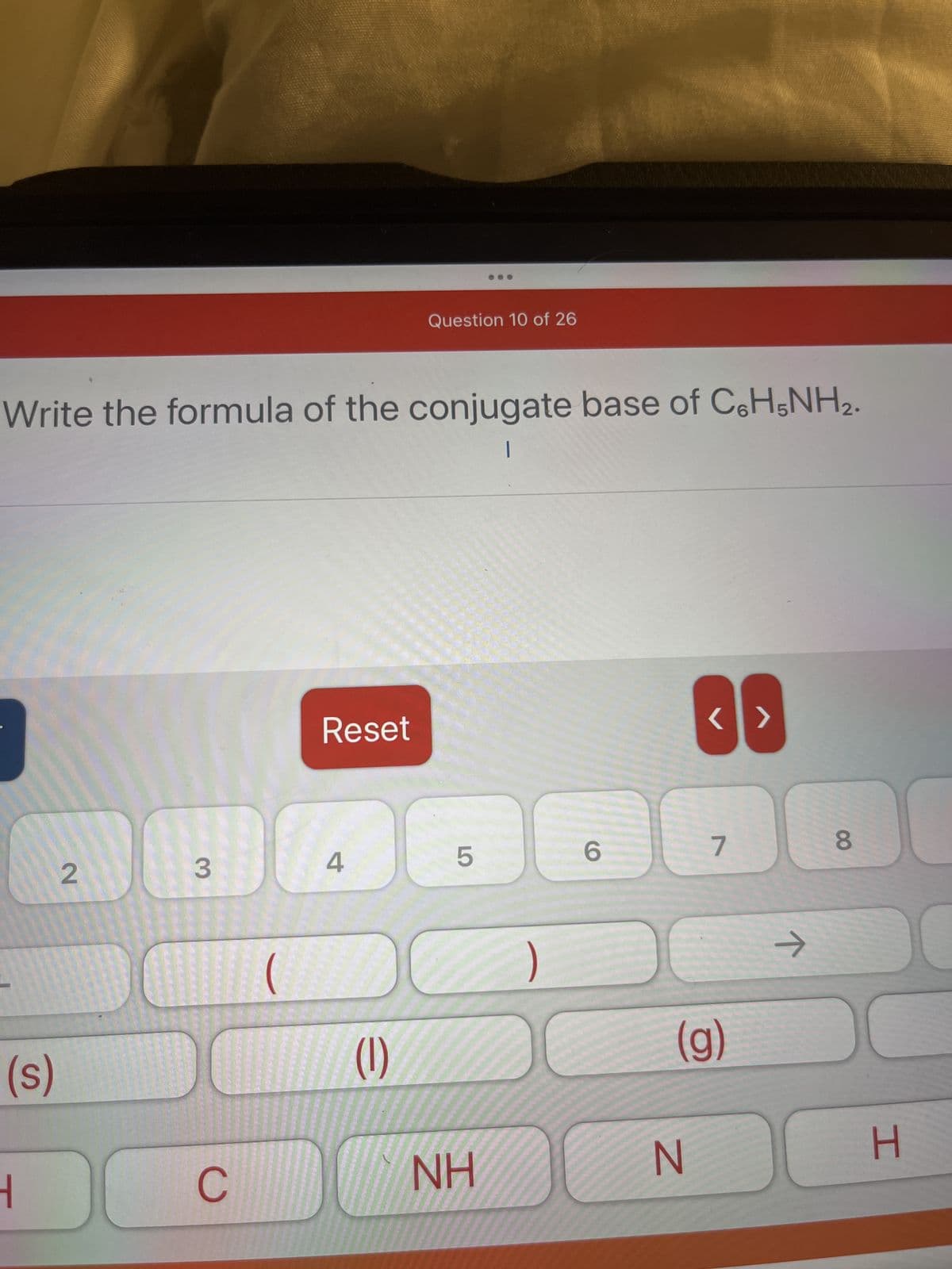 Write the formula of the conjugate base of C6H5NH₂.
|
(s)
1
2
DO
3
CC
(
Reset
4
Question 10 of 26
(1)
5
ΝΗ
6
<>
N
7
(g)
↑
8
H
0