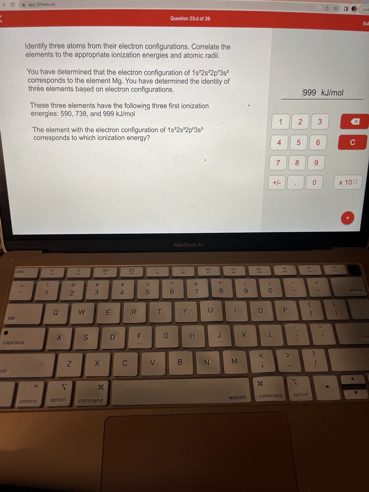 C
nift
tab
✰ app.101edu.co
esc
caps lock
Identify three atoms from their electron configurations. Correlate the
elements to the appropriate ionization energies and atomic radii.
You have determined that the electron configuration of 1s²2s²2p 3s²
corresponds to the element Mg. You have determined the identity of
three elements based on electron configurations.
These three elements have the following three first ionization
energies: 590, 738, and 999 kJ/mol
The element with the electron configuration of 1s²2s²2p°3s²
corresponds to which ionization energy?
control
1
Q
A
1
option
2
N
O:
F2
W
S
#3
X
品
H
command
E
D
4
C
F4
R
F
DOLO
%
5
Question 23.d of 26
F5
V
T
G
6
MacBook Air
F6
Y
B
&
7
H
U
N
*
8
J
DII
F8
1
M
9
K
MOSISO
F9
O
H
O
1
L
4
+/-
7
F10
P
5
8
O
2 3
I
999 kJ/mol
F11
command option
GU✩
J
[
6
9
0
>
??
+ 11
F12
0
1
X
+
C
x 100
delete
Upd
Sub
re
H