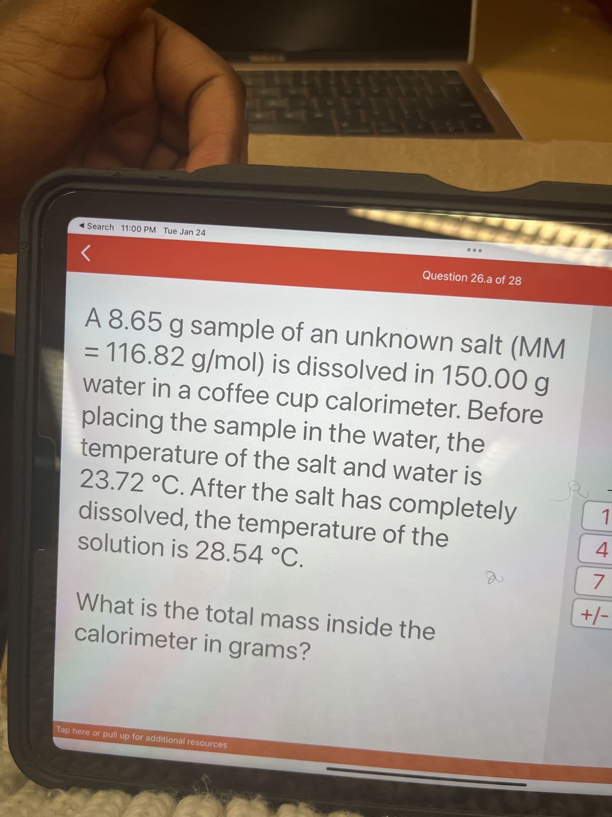 Search 11:00 PM Tue Jan 24
F
Question 26.a of 28
Tap here or pull up for additional resources
A 8.65 g sample of an unknown salt (MM
= 116.82 g/mol) is dissolved in 150.00 g
water in a coffee cup calorimeter. Before
placing the sample in the water, the
temperature of the salt and water is
23.72 °C. After the salt has completely
dissolved, the temperature of the
solution is 28.54 °C.
What is the total mass inside the
calorimeter in grams?
2
a
1
4
7
+/-