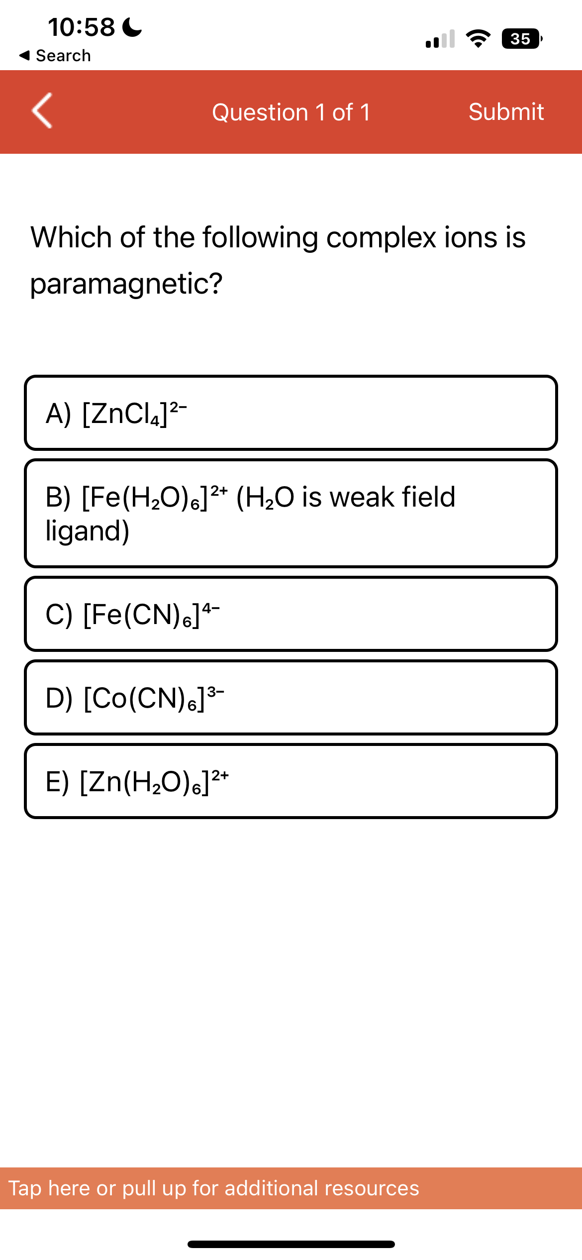 10:58
Search
Question 1 of 1
A) [ZnCl₂]²-
Which of the following complex ions is
paramagnetic?
B) [Fe(H₂O)]²+ (H₂O is weak field
ligand)
C) [Fe(CN)6]4-
D) [Co(CN)6]³-
E) [Zn(H₂O)]²+
35
Submit
Tap here or pull up for additional resources
]]]