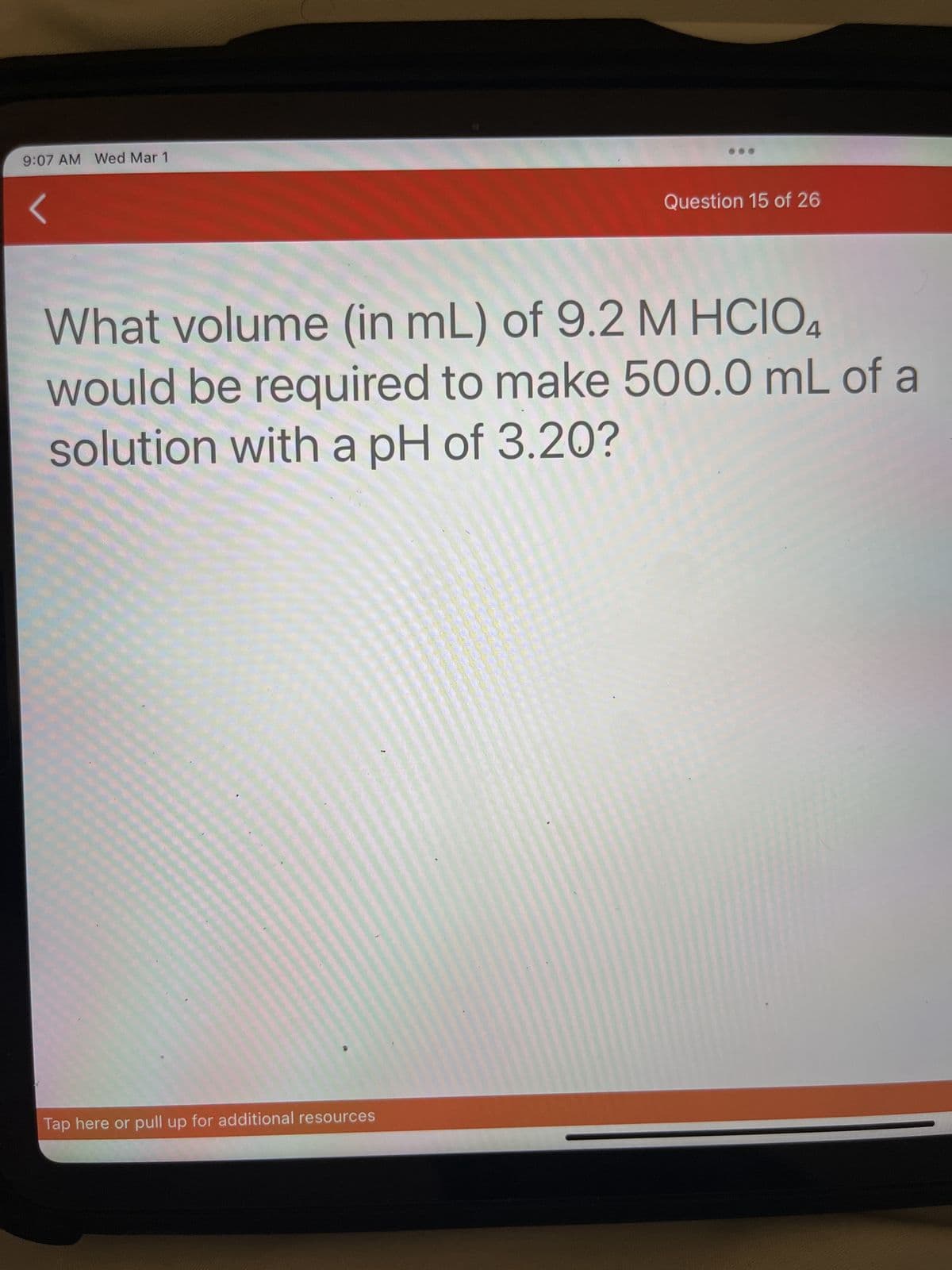 9:07 AM Wed Mar 1
Question 15 of 26
What volume (in mL) of 9.2 M HCIO4
would be required to make 500.0 mL of a
solution with a pH of 3.20?
Tap here or pull up for additional resources