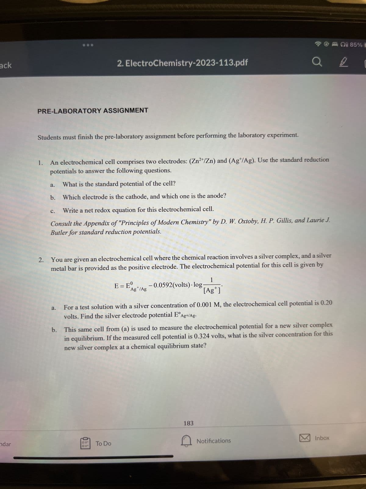 ack
ndar
PRE-LABORATORY ASSIGNMENT
Students must finish the pre-laboratory assignment before performing the laboratory experiment.
1. An electrochemical cell comprises two electrodes: (Zn²+/Zn) and (Ag/Ag). Use the standard reduction
potentials to answer the following questions.
What is the standard potential of the cell?
b. Which electrode is the cathode, and which one is the anode?
a.
2. ElectroChemistry-2023-113.pdf
Write a net redox equation for this electrochemical cell.
Consult the Appendix of "Principles of Modern Chemistry" by D. W. Oxtoby, H. P. Gillis, and Laurie J.
Butler for standard reduction potentials.
C.
2. You are given an electrochemical cell where the chemical reaction involves a silver complex, and a silver
metal bar is provided as the positive electrode. The electrochemical potential for this cell is given by
a.
E = Eº
To Do
+
Ag /Ag
1
[Ag*]
-0.0592(volts).log-
For a test solution with a silver concentration of 0.001 M, the electrochemical cell potential is 0.20
volts. Find the silver electrode potential EºAg+/Ag.
b. This same cell from (a) is used to measure the electrochemical potential for a new silver complex
in equilibrium. If the measured cell potential is 0.324 volts, what is the silver concentration for this
new silver complex at a chemical equilibrium state?
183
Notifications
Inbox
085% C
9
[