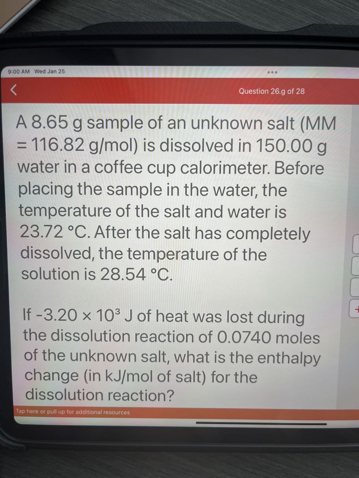 9:00 AM Wed Jan 25
Question 26.g of 28
A 8.65 g sample of an unknown salt (MM
= 116.82 g/mol) is dissolved in 150.00 g
water in a coffee cup calorimeter. Before
placing the sample in the water, the
temperature of the salt and water is
23.72 °C. After the salt has completely
dissolved, the temperature of the
solution is 28.54 °C.
If -3.20 x 10³ J of heat was lost during
the dissolution reaction of 0.0740 moles
of the unknown salt, what is the enthalpy
change (in kJ/mol of salt) for the
dissolution reaction?
Tap here or pull up for additional resources
1