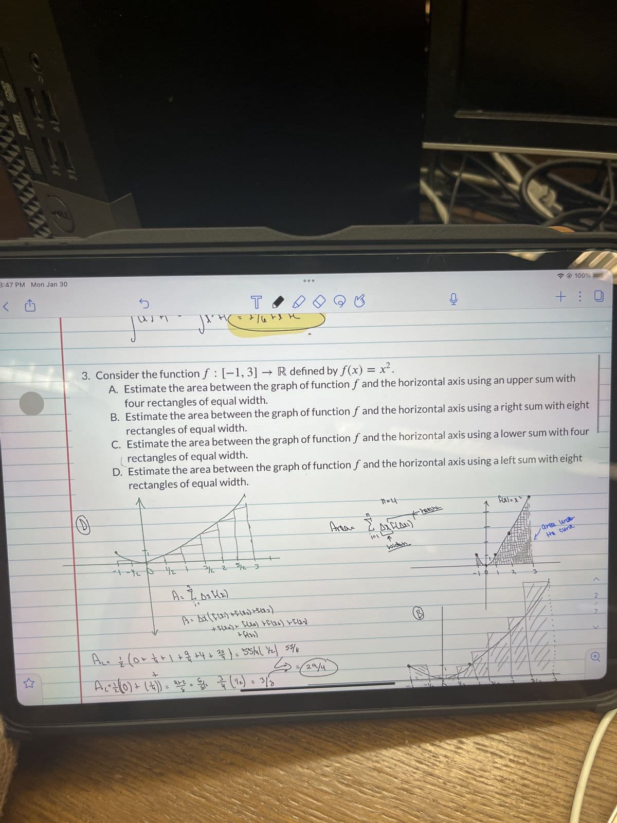 me
سے
کرنے
کے
11
3:47 PM Mon Jan 30
4
5
Jurn
(D)
--+-1/2 P
42 1
T
d/6 td H
T
мене
3. Consider the function f : [-1, 3] → R defined by f(x) = x².
A. Estimate the area between the graph of function f and the horizontal axis using an upper sum with
four rectangles of equal width.
B. Estimate the area between the graph of function f and the horizontal axis using a right sum with eight
rectangles of equal width.
C. Estimate the area between the graph of function f and the horizontal axis using a lower sum with four
rectangles of equal width.
D. Estimate the area between the graph of function f and the horizontal axis using a left sum with eight
rectangles of equal width.
3/12 2 5/12 3
[(xi)
A = 7 D₂ H(₂)
?
A = AX (F(1₁) + f(1₂) +(1.3)
+ f(xx) + [(is) + f(x6] + [4₂]
+ flax)
A₁ = ² (0+ + + 1 + 2 +4 + 38 ) = 55/41 7/2) 58/6
+
3
A₁ = = ((0) + ( + ₁)) = 4+² = 2/6/² 2/7 (12) = 3/8
8
29/4
Area-
W.E.
MELT
Fheight
ܐ
Ax Faxi)
widach
B
fax)=x²
@ 100%
+:
ماد
area under
the curt
<
217