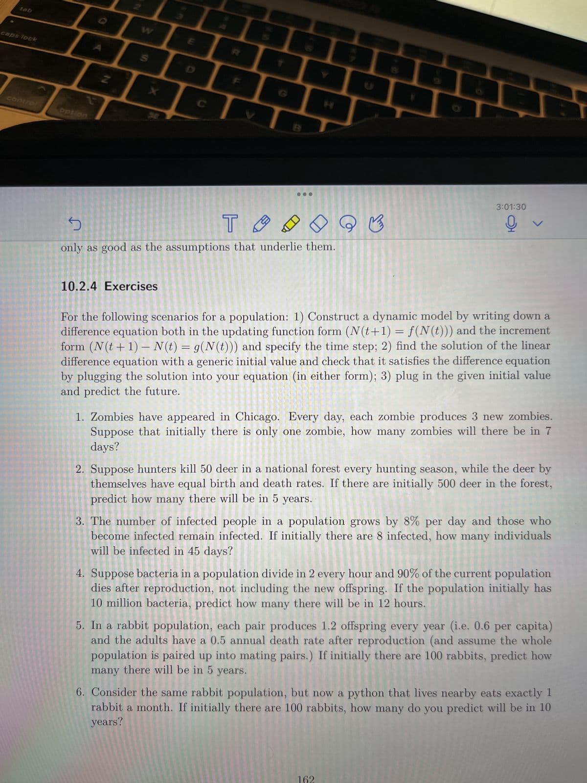 tab
caps lock
control
t
option
→
W
S
m
10.2.4 Exercises
C
B
5
T
only as good as the assumptions that underlie them.
Q
B
3:01:30
오
V
For the following scenarios for a population: 1) Construct a dynamic model by writing down a
difference equation both in the updating function form (N(t+1) = f(N(t))) and the increment
form (N(t+1) - N(t) = g(N(t))) and specify the time step; 2) find the solution of the linear
difference equation with a generic initial value and check that it satisfies the difference equation
by plugging the solution into your equation (in either form); 3) plug in the given initial value
and predict the future.
1. Zombies have appeared in Chicago. Every day, each zombie produces 3 new zombies.
Suppose that initially there is only one zombie, how many zombies will there be in 7
days?
2. Suppose hunters kill 50 deer in a national forest every hunting season, while the deer by
themselves have equal birth and death rates. If there are initially 500 deer in the forest,
predict how many there will be in 5 years.
3. The number of infected people in a population grows by 8% per day and those who
become infected remain infected. If initially there are 8 infected, how many individuals
will be infected in 45 days?
162
4. Suppose bacteria in a population divide in 2 every hour and 90% of the current population
dies after reproduction, not including the new offspring. If the population initially has
10 million bacteria, predict how many there will be in 12 hours.
5. In a rabbit population, each pair produces 1.2 offspring every year (i.e. 0.6 per capita)
and the adults have a 0.5 annual death rate after reproduction (and assume the whole
population is paired up into mating pairs.) If initially there are 100 rabbits, predict how
many there will be in 5
years.
6. Consider the same rabbit population, but now a python that lives nearby eats exactly 1
rabbit a month. If initially there are 100 rabbits, how many do you predict will be in 10
years?