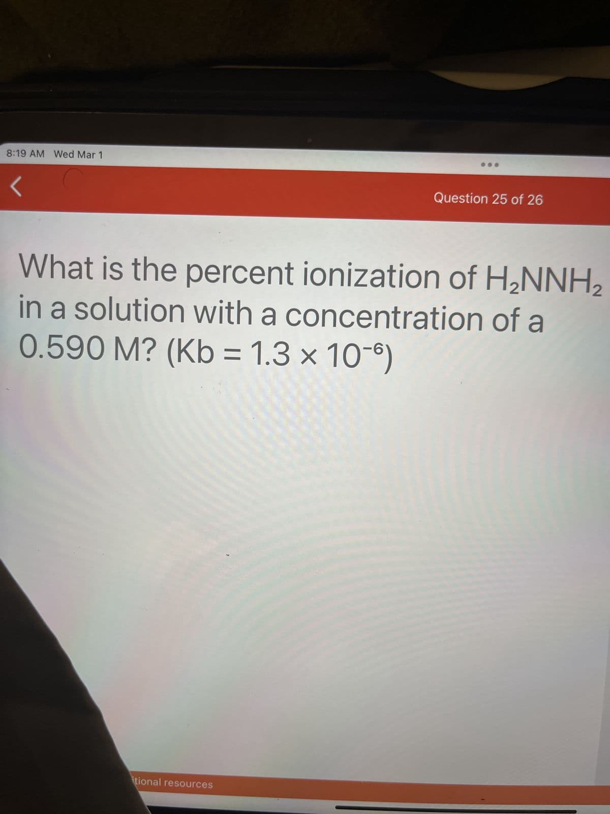 8:19 AM Wed Mar 1
Question 25 of 26
What is the percent ionization of H₂NNH₂
in a solution with a concentration of a
0.590 M? (Kb = 1.3 × 10-)
itional resources