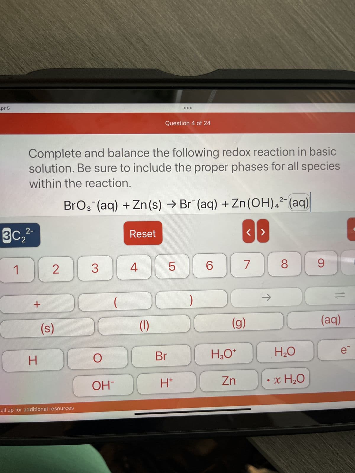 pr 5
2-
3C₂²
1
Complete and balance the following redox reaction in basic
solution. Be sure to include the proper phases for all species
within the reaction.
BrO3(aq) + Zn (s) → Br (aq) + Zn(OH)4² (aq)
+
H
2
(s)
ull up for additional resources
3
O
OH
Reset
4
Question 4 of 24
DO
(1)
Br
5
I
H*
6
H3O+
<>
(g)
Zn
7
→
8
H₂O
• x H₂O
9
11
(aq)
-
e