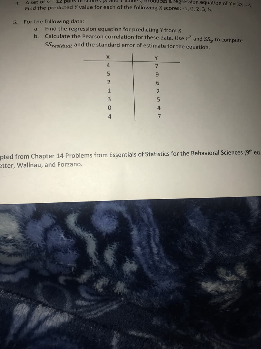 A set of n 12 pairs
4.
ces a regression equation of Y = 3X -4.
Find the predicted Y value for each of the following X scores: -1, 0, 2, 3, 5.
For the following data:
a.
Find the regression equation for predicting Y from X.
b.
Calculate the Pearson correlation for these data. Use r² and SS, to compute
SSresidual and the standard error of estimate for the equation.
X
Y
4
7
5
9
2
6
1
2
3
5
0
4
4
7
pted from Chapter 14 Problems from Essentials of Statistics for the Behavioral Sciences (9th ed.
etter, Wallnau, and Forzano.
5.