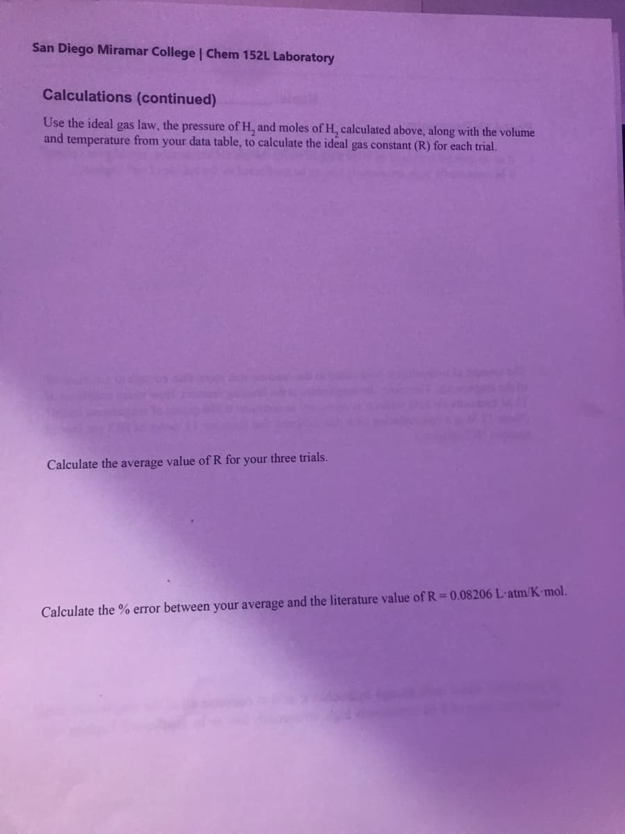 San Diego Miramar College | Chem 152L Laboratory
Calculations (continued)
Use the ideal gas law, the pressure of H, and moles of H, calculated above, along with the volume
and temperature from your data table, to calculate the ideal gas constant (R) for each trial.
Calculate the average value of R for your three trials.
Calculate the % error between your average and the literature value of R = 0.08206 L-atm/K mol.