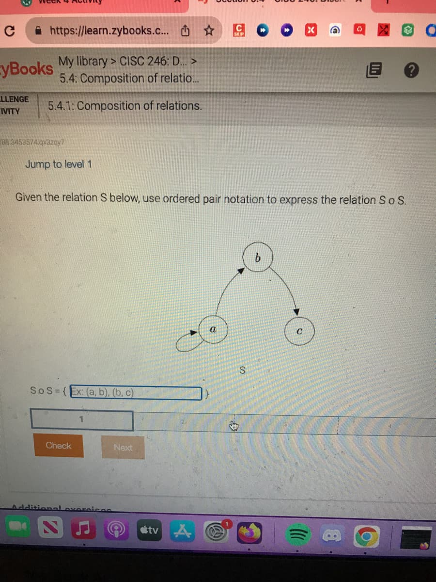 C
https://learn.zybooks.c...
My library> CISC 246: D... >
5.4: Composition of relatio...
yBooks
LLENGE 5.4.1: Composition of relations.
IVITY
388.3453574.qx3zay?
Jump to level 1
Given the relation S below, use ordered pair notation to express the relation S o S.
SoS={Ex: (a, b), (b, c)
Check
1
Additional exercices
Next
tv A
S
b
C