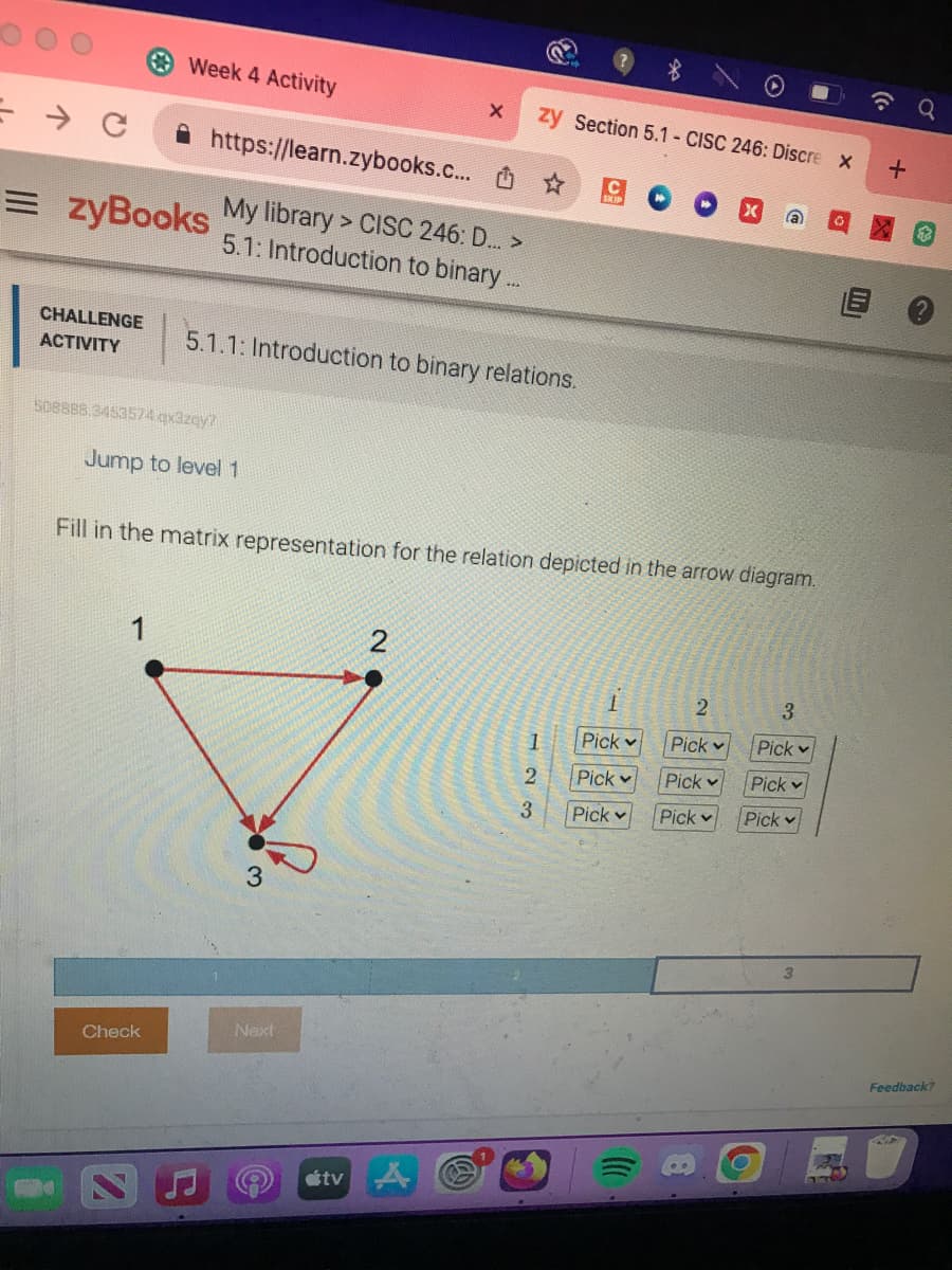 = C
CHALLENGE
ACTIVITY
https://learn.zybooks.c... ✰
= zyBooks My library > CISC 246: D...>
5.1: Introduction to binary...
Week 4 Activity
508888.3453574 qx3zqy?
Jump to level 1
1
Check
5.1.1: Introduction to binary relations.
3
X
Fill in the matrix representation for the relation depicted in the arrow diagram.
Next
zy Section 5.1 - CISC 246: Discre X
estv
2
123
1
Pick
Pick
Pick
2
Pick
X
Pick
Pick
a
3
Pick
Pick
Pick
3
+
Feedback?