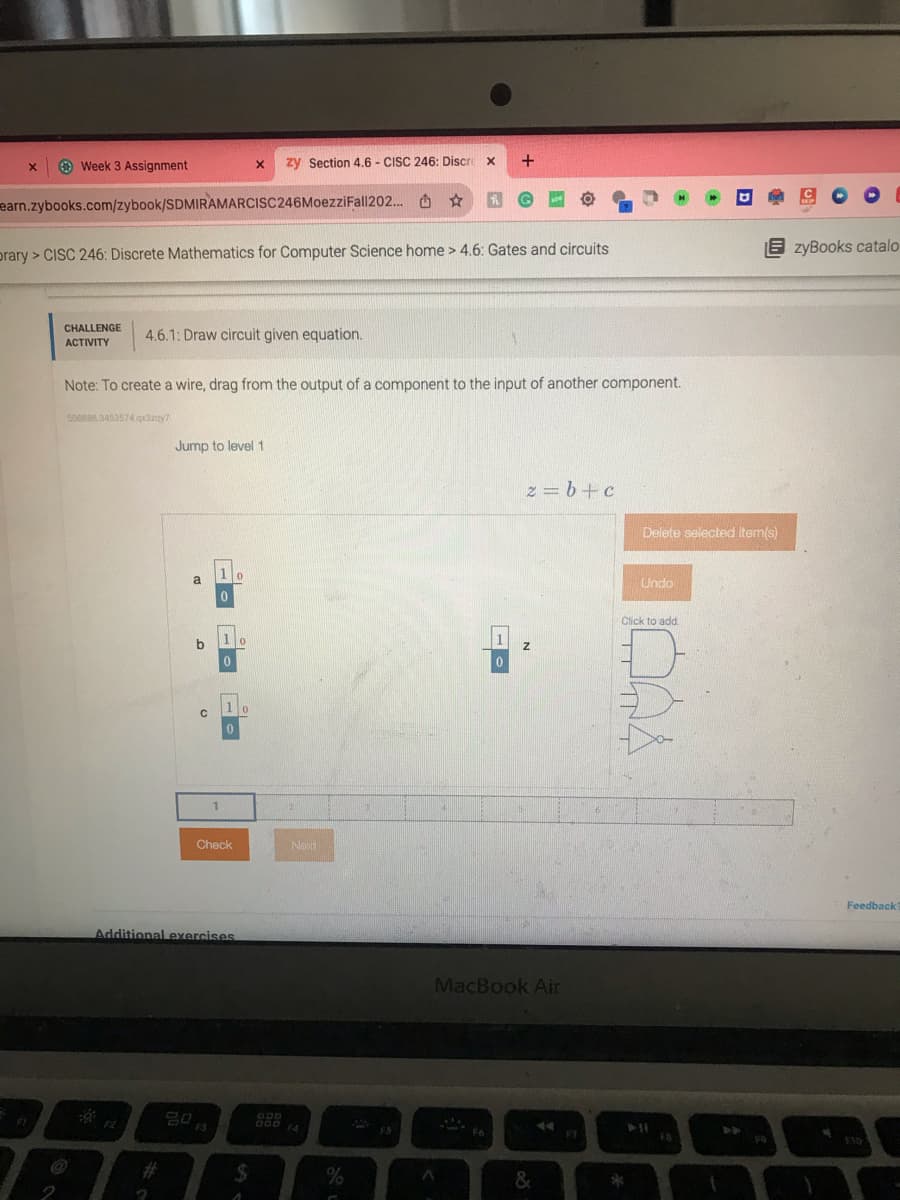 X
Week 3 Assignment
earn.zybooks.com/zybook/SDMIRAMARCISC246MoezziFall202... ☆
CHALLENGE
ACTIVITY
prary> CISC 246: Discrete Mathematics for Computer Science home > 4.6: Gates and circuits
4.6.1: Draw circuit given equation.
508888 3453574 qx3zay?
Note: To create a wire, drag from the output of a component to the input of another component.
Jump to level 1
a
o
с
1
1
0
2013
80
0
Check
Additional exercises
X
0
zy Section 4.6 - CISC 246: Discre X
0
0
$
A
Next
%
FS
+
A
0
Fo
z = b+c
MacBook Air
Z
&
F7
Delete selected item(s)
Undo
EzyBooks catalo
Click to add.
F9
Feedback?